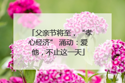 父亲节将至，“孝心经济” 涌动：爱他，不止这一天